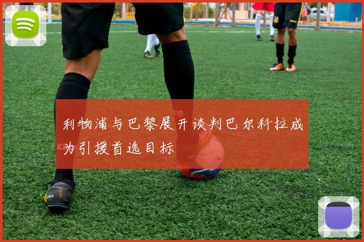 利物浦与巴黎展开谈判巴尔科拉成为引援首选目标